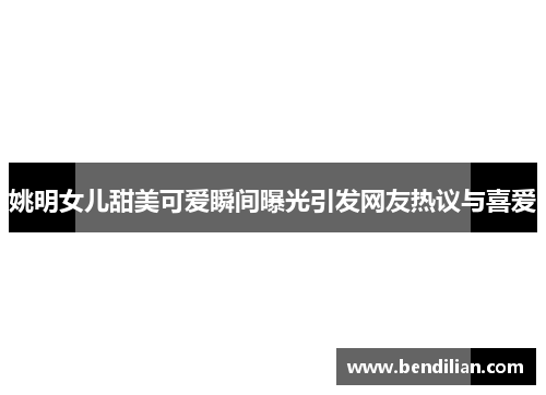 姚明女儿甜美可爱瞬间曝光引发网友热议与喜爱