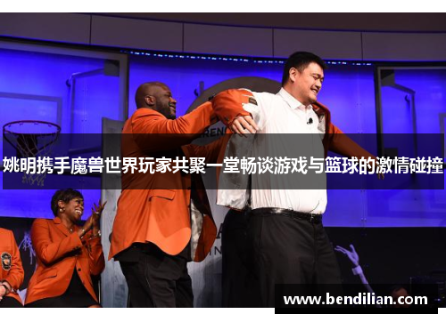 姚明携手魔兽世界玩家共聚一堂畅谈游戏与篮球的激情碰撞
